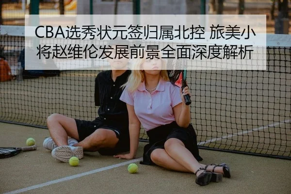 CBA选秀状元签归属北控 旅美小将赵维伦发展前景全面深度解析